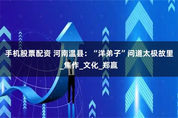 手机股票配资 河南温县：“洋弟子”问道太极故里_焦作_文化_郑赢