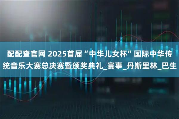 配配查官网 2025首届“中华儿女杯”国际中华传统音乐大赛总决赛暨颁奖典礼_赛事_丹斯里林_巴生