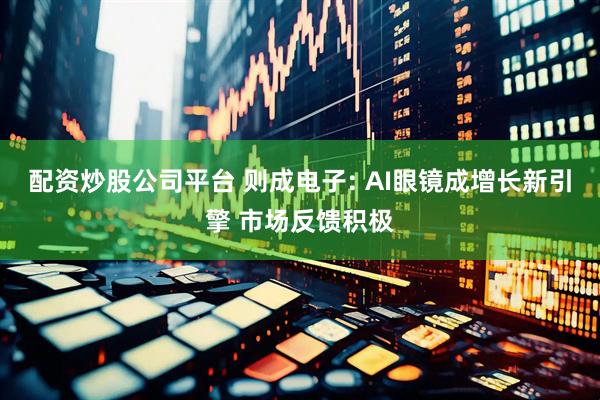 配资炒股公司平台 则成电子: AI眼镜成增长新引擎 市场反馈积极