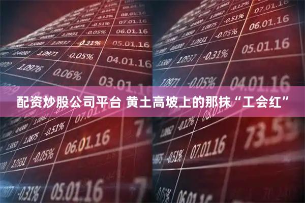 配资炒股公司平台 黄土高坡上的那抹“工会红”