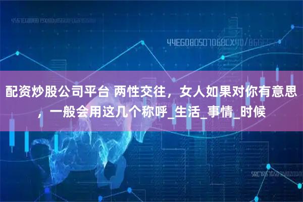 配资炒股公司平台 两性交往，女人如果对你有意思，一般会用这几个称呼_生活_事情_时候