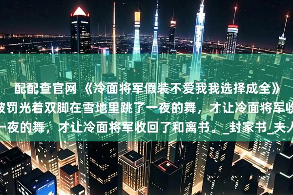 配配查官网 《冷面将军假装不爱我我选择成全》肖迟唐婉仪沈婉云 我被罚光着双脚在雪地里跳了一夜的舞，才让冷面将军收回了和离书。_封家书_夫人