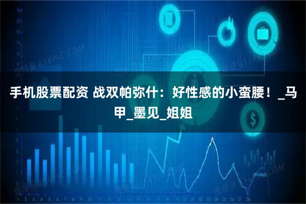 手机股票配资 战双帕弥什：好性感的小蛮腰！_马甲_墨见_姐姐