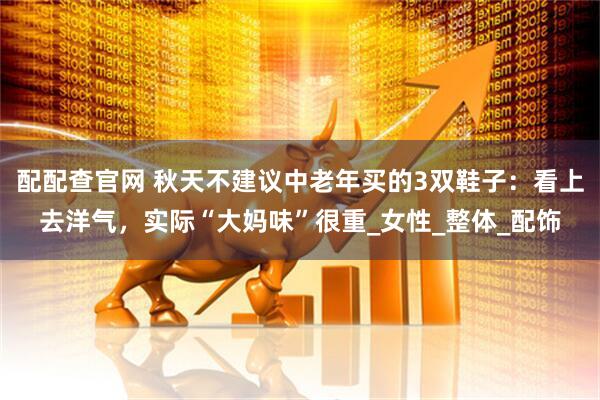配配查官网 秋天不建议中老年买的3双鞋子：看上去洋气，实际“大妈味”很重_女性_整体_配饰