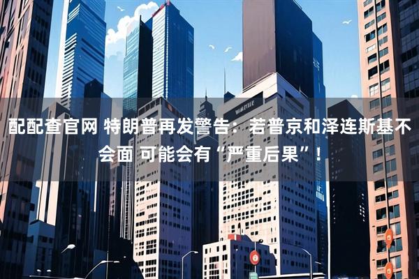 配配查官网 特朗普再发警告：若普京和泽连斯基不会面 可能会有“严重后果”！