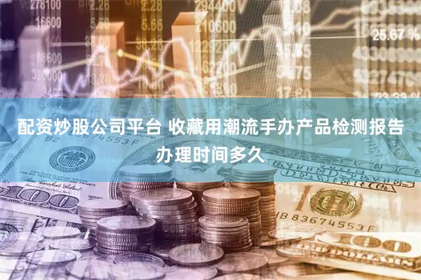配资炒股公司平台 收藏用潮流手办产品检测报告办理时间多久
