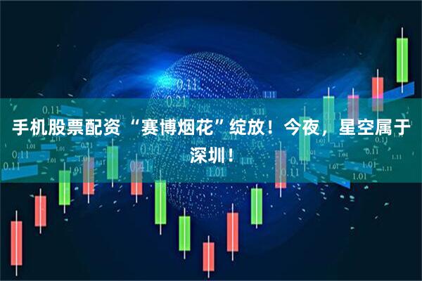 手机股票配资 “赛博烟花”绽放！今夜，星空属于深圳！