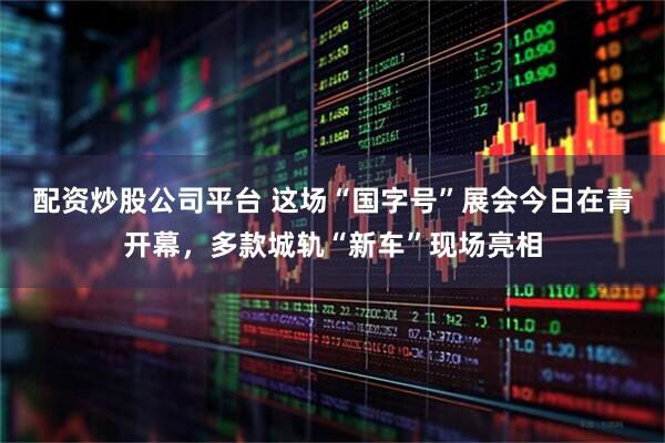 配资炒股公司平台 这场“国字号”展会今日在青开幕，多款城轨“新车”现场亮相