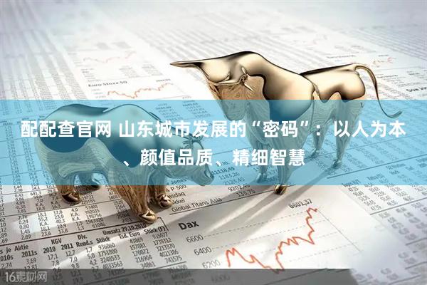 配配查官网 山东城市发展的“密码”：以人为本、颜值品质、精细智慧