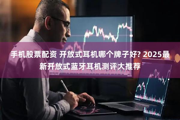 手机股票配资 开放式耳机哪个牌子好? 2025最新开放式蓝牙耳机测评大推荐
