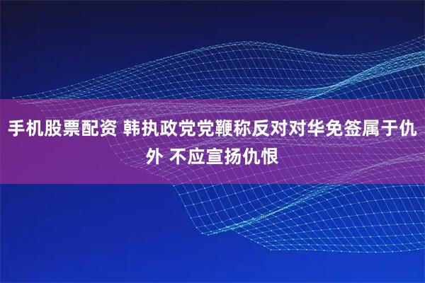 手机股票配资 韩执政党党鞭称反对对华免签属于仇外 不应宣扬仇恨