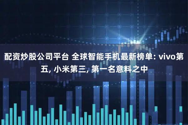 配资炒股公司平台 全球智能手机最新榜单: vivo第五, 小米第三, 第一名意料之中