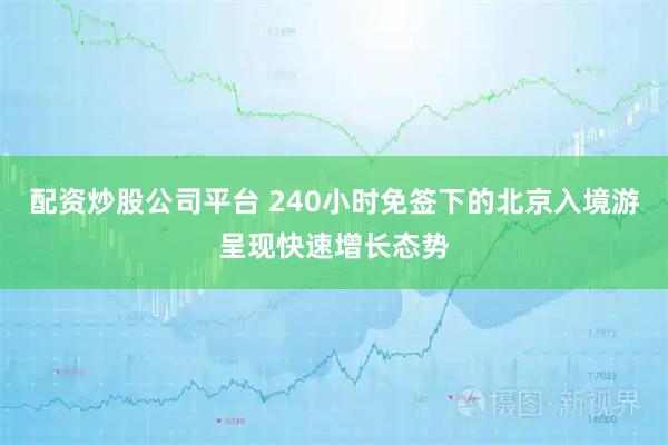 配资炒股公司平台 240小时免签下的北京入境游呈现快速增长态势