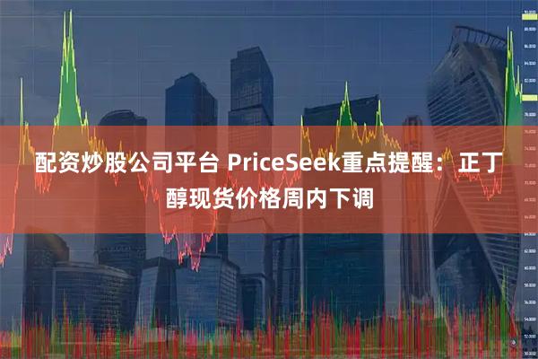 配资炒股公司平台 PriceSeek重点提醒：正丁醇现货价格周内下调