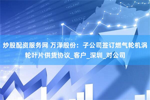 炒股配资服务网 万泽股份：子公司签订燃气轮机涡轮叶片供货协议_客户_深圳_对公司