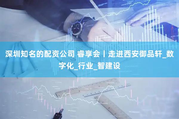 深圳知名的配资公司 睿享会丨走进西安御品轩_数字化_行业_智建设