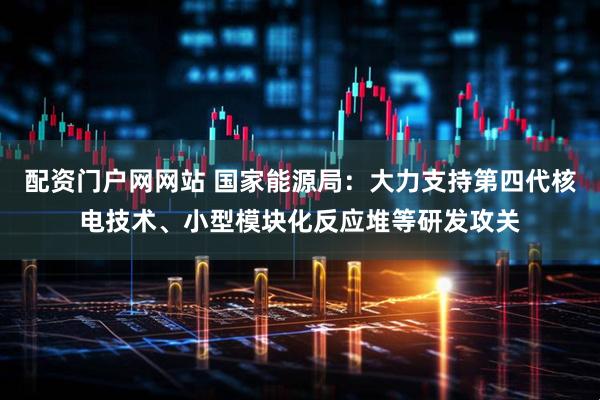 配资门户网网站 国家能源局：大力支持第四代核电技术、小型模块化反应堆等研发攻关