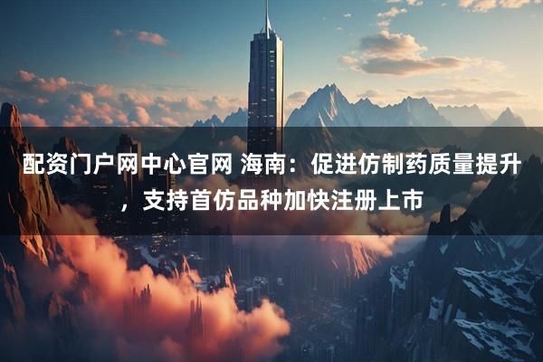 配资门户网中心官网 海南：促进仿制药质量提升，支持首仿品种加快注册上市