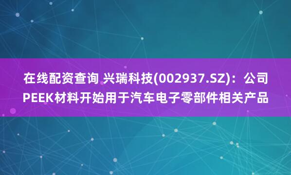 在线配资查询 兴瑞科技(002937.SZ)：公司PEEK材料开始用于汽车电子零部件相关产品
