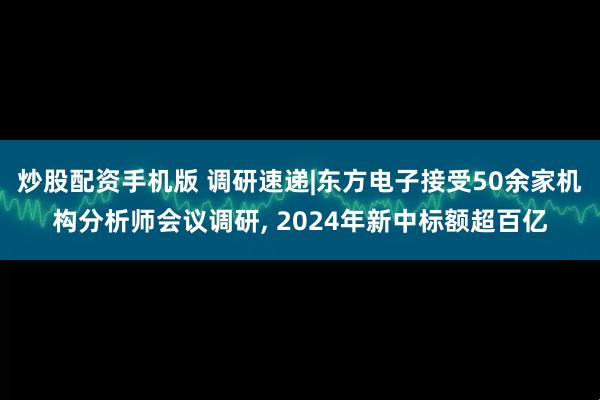 炒股配资手机版 调研速递|东方电子接受50余家机构分析师会议调研, 2024年新中标额超百亿