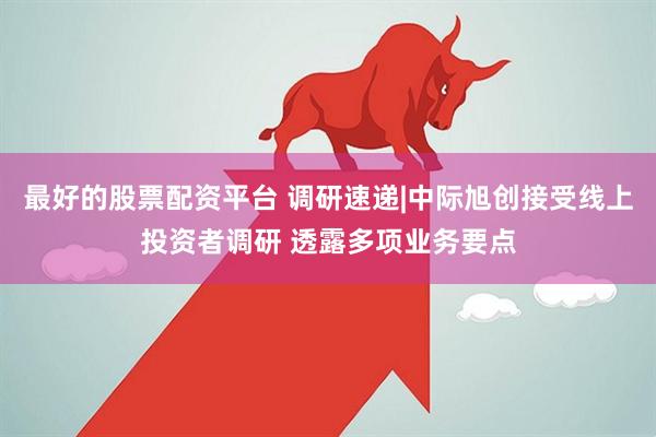 最好的股票配资平台 调研速递|中际旭创接受线上投资者调研 透露多项业务要点