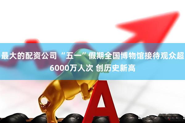 最大的配资公司 “五一”假期全国博物馆接待观众超6000万人次 创历史新高