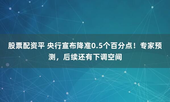 股票配资平 央行宣布降准0.5个百分点！专家预测，后续还有下调空间