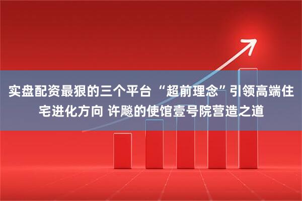 实盘配资最狠的三个平台 “超前理念”引领高端住宅进化方向 许飚的使馆壹号院营造之道