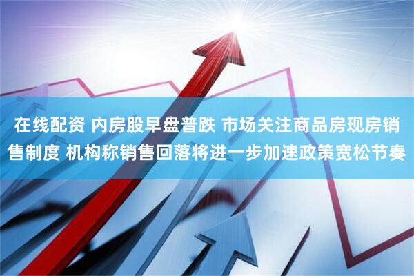 在线配资 内房股早盘普跌 市场关注商品房现房销售制度 机构称销售回落将进一步加速政策宽松节奏