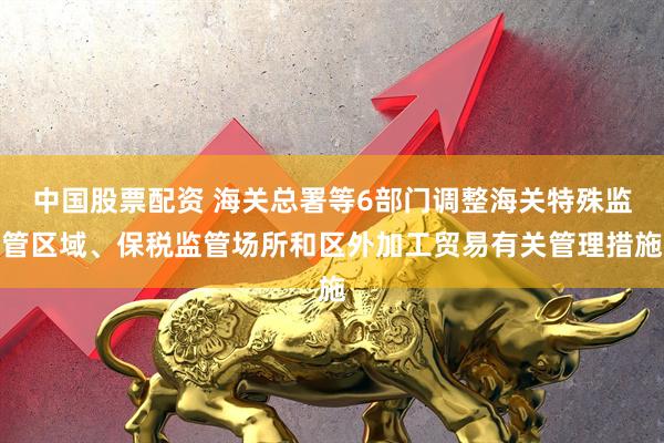 中国股票配资 海关总署等6部门调整海关特殊监管区域、保税监管场所和区外加工贸易有关管理措施