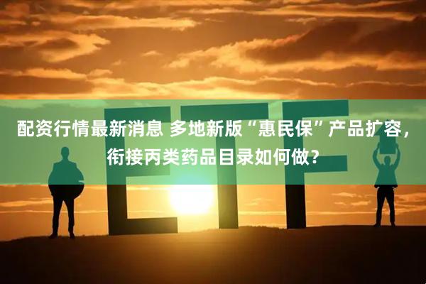 配资行情最新消息 多地新版“惠民保”产品扩容，衔接丙类药品目录如何做？