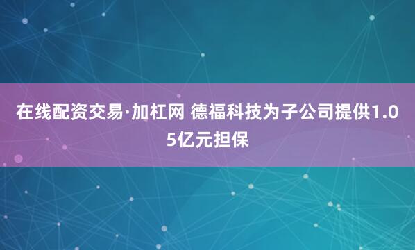 在线配资交易·加杠网 德福科技为子公司提供1.05亿元担保