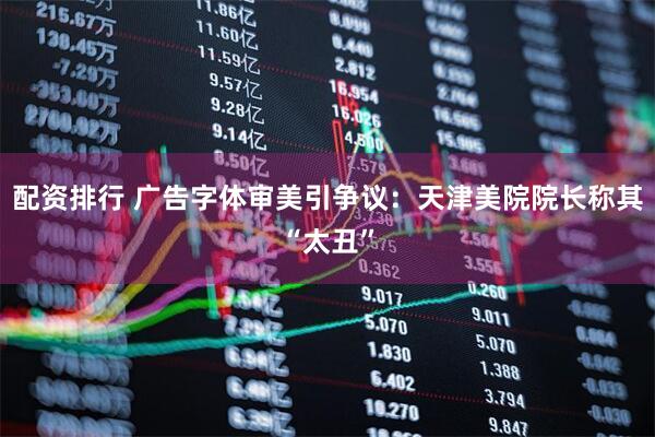 配资排行 广告字体审美引争议：天津美院院长称其“太丑”