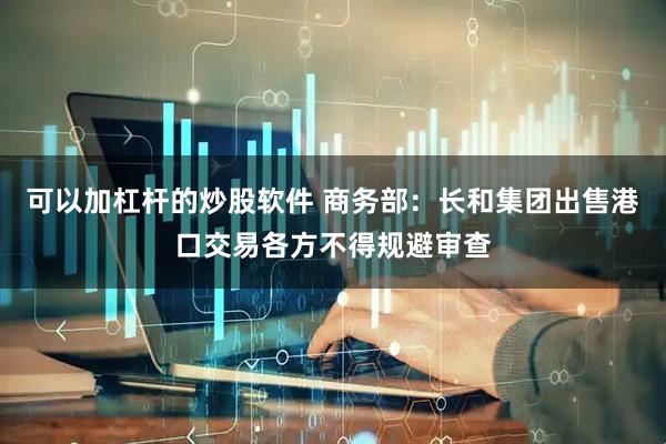 可以加杠杆的炒股软件 商务部：长和集团出售港口交易各方不得规避审查