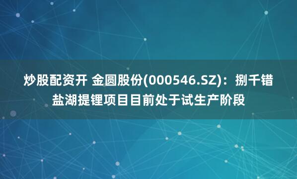 炒股配资开 金圆股份(000546.SZ)：捌千错盐湖提锂项目目前处于试生产阶段