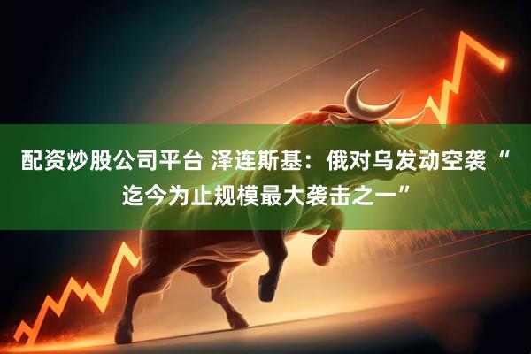 配资炒股公司平台 泽连斯基：俄对乌发动空袭 “迄今为止规模最大袭击之一”