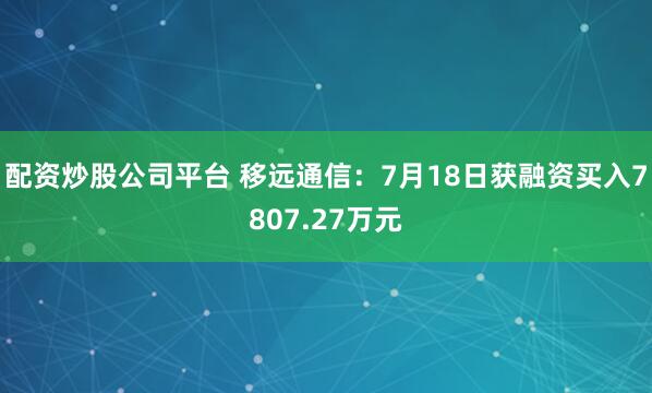 配资炒股公司平台 移远通信：7月18日获融资买入7807.27万元