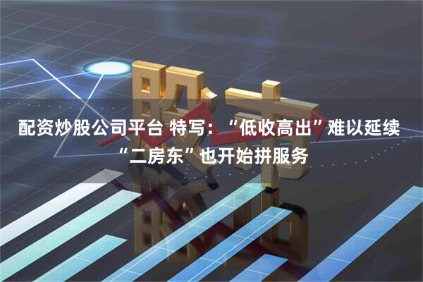 配资炒股公司平台 特写：“低收高出”难以延续 “二房东”也开始拼服务