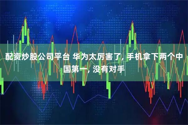 配资炒股公司平台 华为太厉害了, 手机拿下两个中国第一, 没有对手