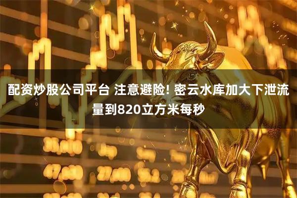 配资炒股公司平台 注意避险! 密云水库加大下泄流量到820立方米每秒