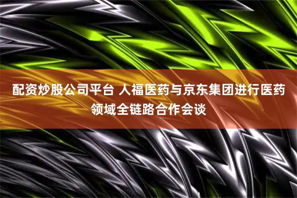 配资炒股公司平台 人福医药与京东集团进行医药领域全链路合作会谈