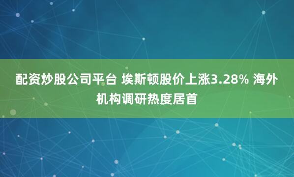 配资炒股公司平台 埃斯顿股价上涨3.28% 海外机构调研热度居首
