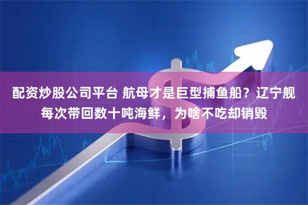 配资炒股公司平台 航母才是巨型捕鱼船？辽宁舰每次带回数十吨海鲜，为啥不吃却销毁