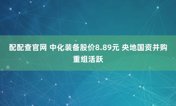 配配查官网 中化装备股价8.89元 央地国资并购重组活跃