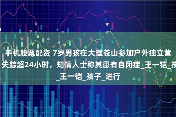 手机股票配资 7岁男孩在大理苍山参加户外独立营时走丢，失踪超24小时，知情人士称其患有自闭症_王一铠_孩子_进行