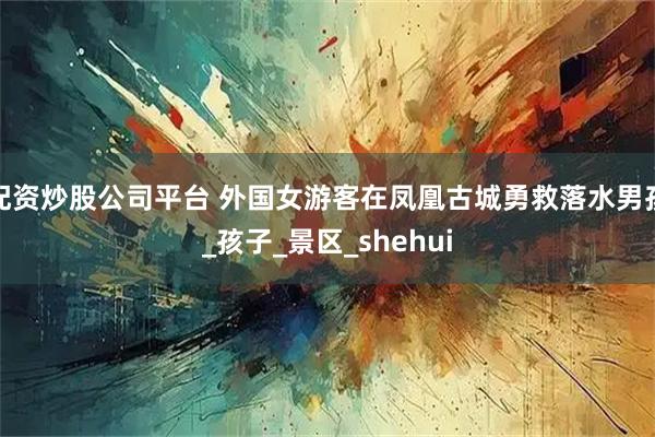 配资炒股公司平台 外国女游客在凤凰古城勇救落水男孩_孩子_景区_shehui