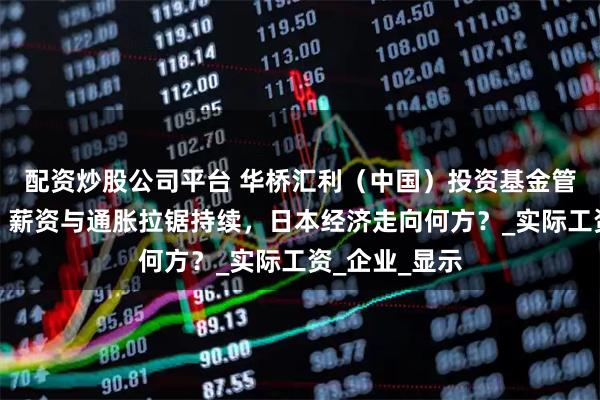配资炒股公司平台 华桥汇利（中国）投资基金管理有限公司：薪资与通胀拉锯持续，日本经济走向何方？_实际工资_企业_显示