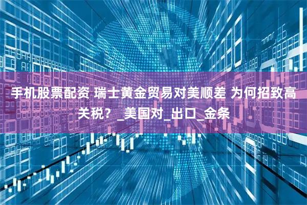 手机股票配资 瑞士黄金贸易对美顺差 为何招致高关税？_美国对_出口_金条