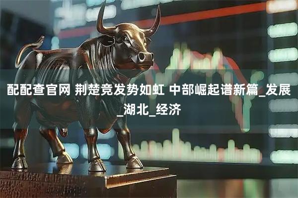 配配查官网 荆楚竞发势如虹 中部崛起谱新篇_发展_湖北_经济