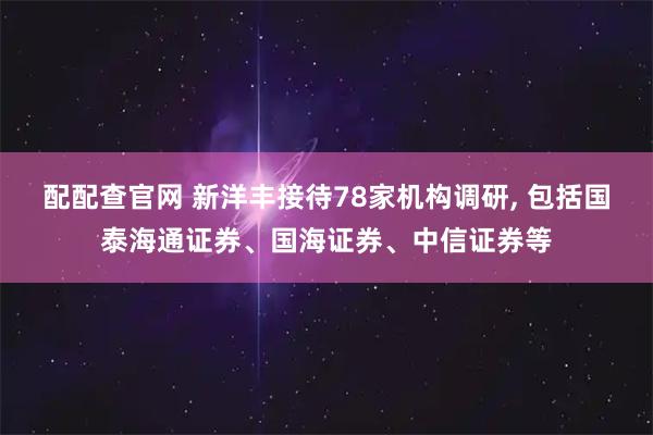 配配查官网 新洋丰接待78家机构调研, 包括国泰海通证券、国海证券、中信证券等